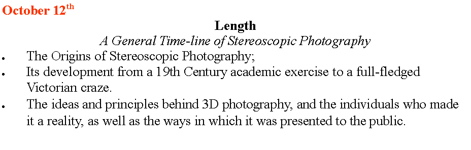 Text Box: October 12th
Length
A General Time-line of Stereoscopic Photography
The Origins of Stereoscopic Photography;
Its development from a 19th Century academic exercise to a full-fledged Victorian craze.
The ideas and principles behind 3D photography, and the individuals who made it a reality, as well as the ways in which it was presented to the public.